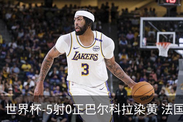 世界杯-5射0正巴尔科拉染黄 法国队半场暂0-0巴拉圭