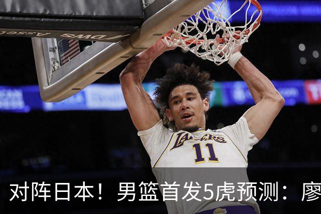 对阵日本！男篮首发5虎预测：廖三宁只能替补，赵继伟搭配杨瀚森